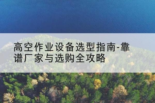 思南升降车厂家-高空作业设备选型指南-靠谱厂家与选购全攻略