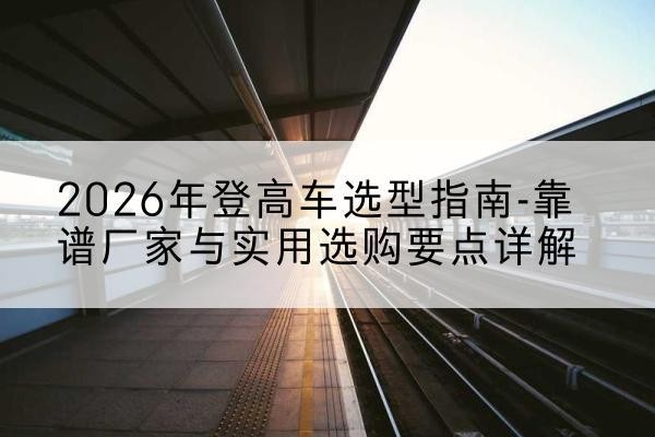 思南登高车厂家推荐-2026年登高车选型指南-靠谱厂家与实用选购要点详解