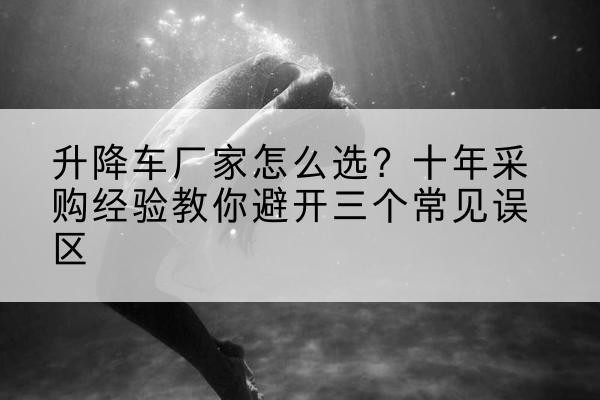 思南升降车厂家-怎么选?十年采购经验教你避开三个常见误区