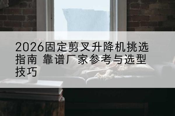 思南固定剪叉升降机厂家推荐-2026固定剪叉升降机挑选指南 靠谱厂家参考与选型技巧