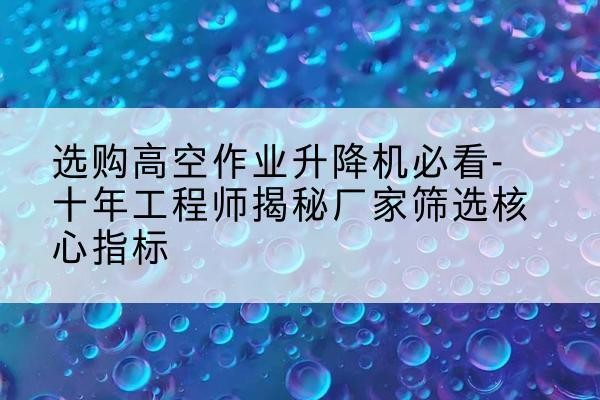 思南高空作业升降机厂家推荐-选购高空作业升降机必看-十年工程师揭秘厂家筛选核心指标
