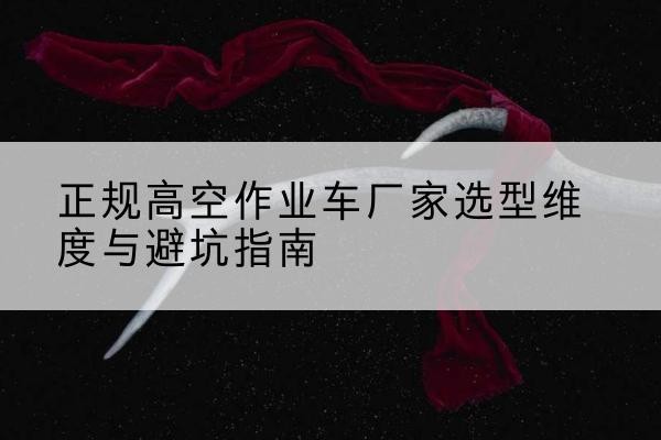 思南高空作业车厂家-正规选型维度与避坑指南