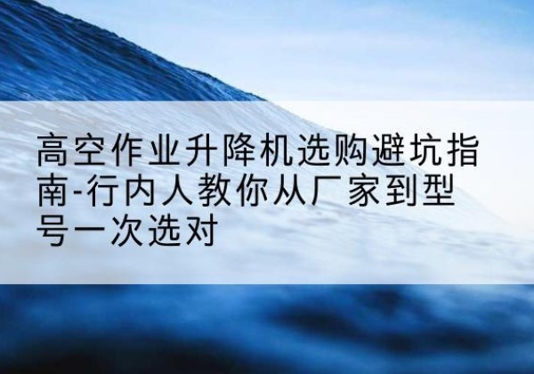 思南升降平台厂家-高空作业升降机选购避坑指南-行内人教你从厂家到型号一次选对
