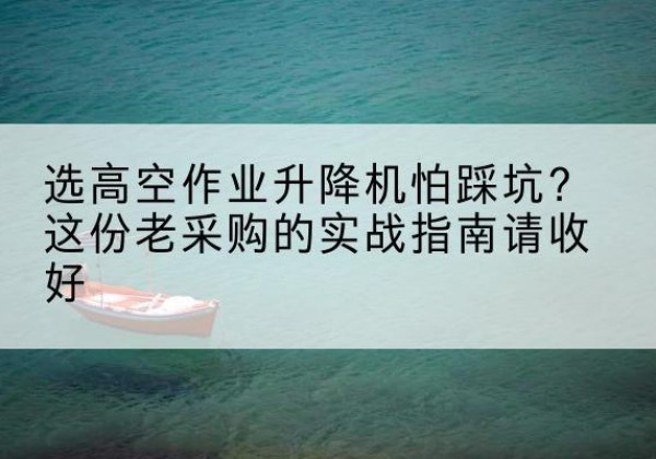 思南高空作业升降机厂家推荐-选高空作业升降机怕踩坑？这份老采购的实战指南请收好