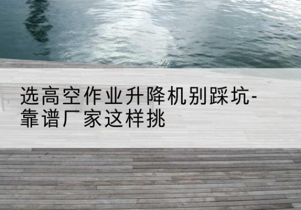 思南剪叉式升降机厂家-选高空作业升降机别踩坑-靠谱厂家这样挑