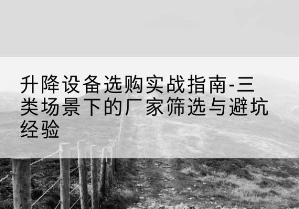 思南移动式升降机厂家推荐-升降设备选购实战指南-三类场景下的厂家筛选与避坑经验