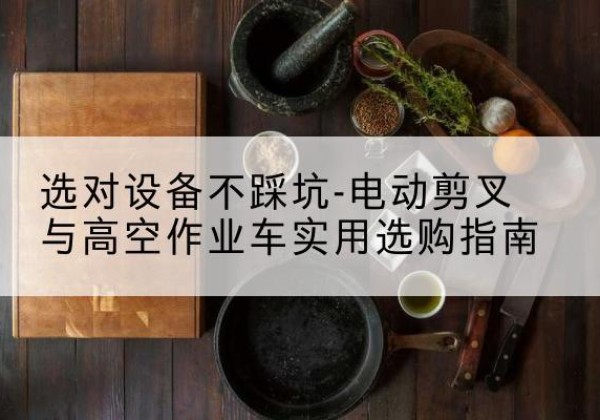 思南电动剪叉升降平台怎么选-选对设备不踩坑-电动剪叉与高空作业车实用选购指南