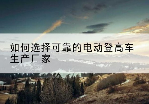 思南电动登高车厂家-如何选择可靠的电动登高车生产厂家