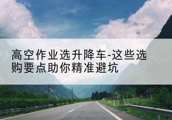 思南升降车厂家-高空作业选升降车-这些选购要点助你*避坑