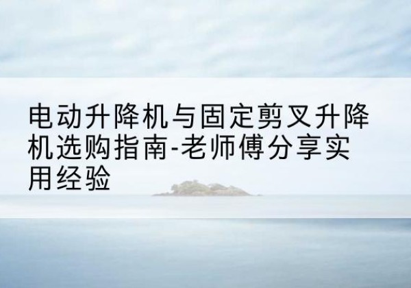 思南电动升降机怎么选-电动升降机与固定剪叉升降机选购指南-老师傅分享实用经验