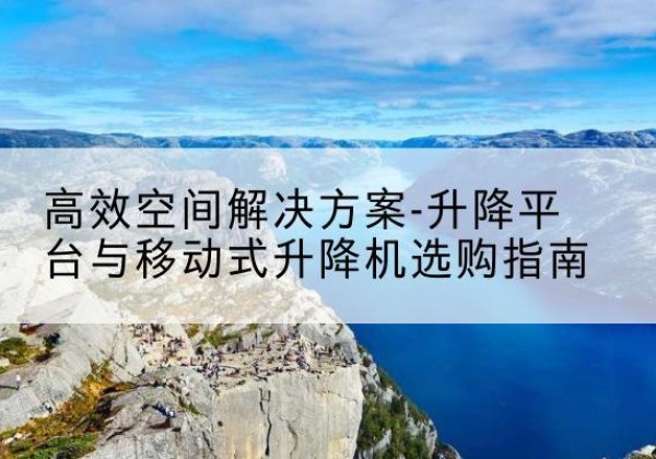 思南升降平台厂家-*空间解决方案-升降平台与移动式升降机选购指南