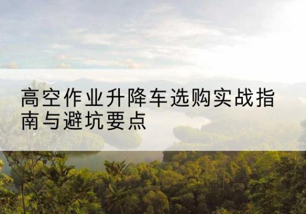 思南升降车怎么选-高空作业升降车选购实战指南与避坑要点
