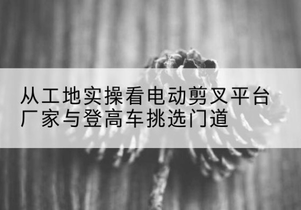 思南电动剪叉升降平台厂家-从工地实操看电动剪叉平台厂家与登高车挑选门道