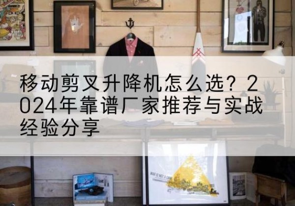思南升降平台厂家推荐-移动剪叉升降机怎么选？2024年靠谱厂家推荐与实战经验分享