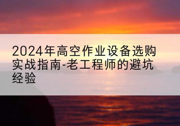 思南高空作业升降机厂家推荐-2024年高空作业设备选购实战指南-老工程师的避坑经验