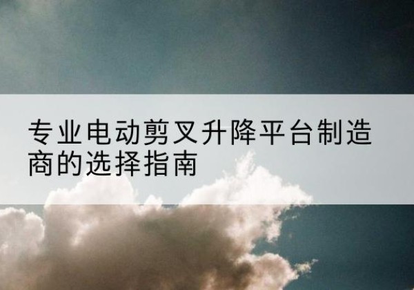 思南电动剪叉升降平台厂家-专业电动剪叉升降平台制造商的选择指南