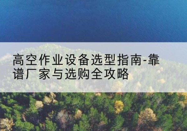 思南升降车厂家-高空作业设备选型指南-靠谱厂家与选购全攻略
