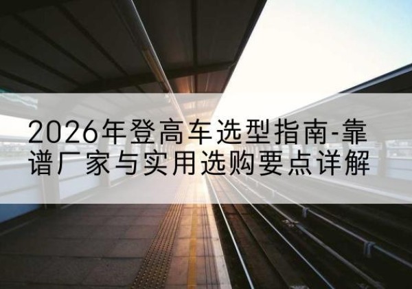 思南登高车厂家推荐-2026年登高车选型指南-靠谱厂家与实用选购要点详解