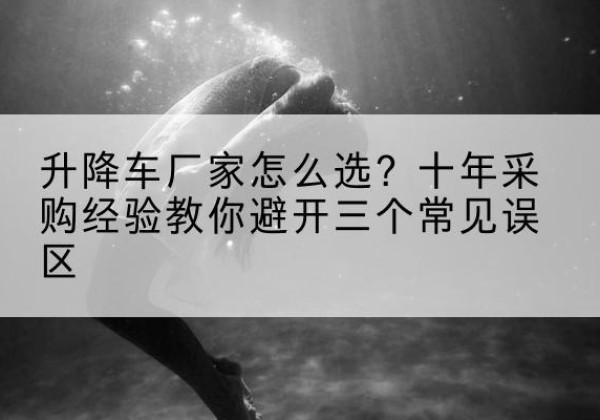 思南升降车厂家-怎么选？十年采购经验教你避开三个常见误区
