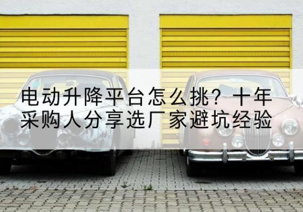 思南电动升降平台厂家-电动升降平台怎么挑？十年采购人分享选厂家避坑经验