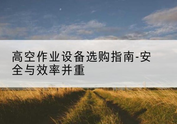 思南登高车怎么选-高空作业设备选购指南-安全与效率并重